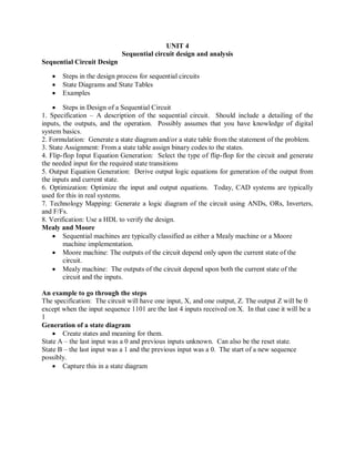 UNIT 4
Sequential circuit design and analysis
Sequential Circuit Design
 Steps in the design process for sequential circuits
 State Diagrams and State Tables
 Examples
 Steps in Design of a Sequential Circuit
1. Specification – A description of the sequential circuit. Should include a detailing of the
inputs, the outputs, and the operation. Possibly assumes that you have knowledge of digital
system basics.
2. Formulation: Generate a state diagram and/or a state table from the statement of the problem.
3. State Assignment: From a state table assign binary codes to the states.
4. Flip-flop Input Equation Generation: Select the type of flip-flop for the circuit and generate
the needed input for the required state transitions
5. Output Equation Generation: Derive output logic equations for generation of the output from
the inputs and current state.
6. Optimization: Optimize the input and output equations. Today, CAD systems are typically
used for this in real systems.
7. Technology Mapping: Generate a logic diagram of the circuit using ANDs, ORs, Inverters,
and F/Fs.
8. Verification: Use a HDL to verify the design.
Mealy and Moore
 Sequential machines are typically classified as either a Mealy machine or a Moore
machine implementation.
 Moore machine: The outputs of the circuit depend only upon the current state of the
circuit.
 Mealy machine: The outputs of the circuit depend upon both the current state of the
circuit and the inputs.
An example to go through the steps
The specification: The circuit will have one input, X, and one output, Z. The output Z will be 0
except when the input sequence 1101 are the last 4 inputs received on X. In that case it will be a
1
Generation of a state diagram
 Create states and meaning for them.
State A – the last input was a 0 and previous inputs unknown. Can also be the reset state.
State B – the last input was a 1 and the previous input was a 0. The start of a new sequence
possibly.
 Capture this in a state diagram
 