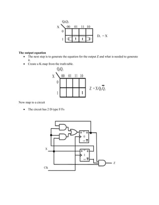 The output equation
 The next step is to generate the equation for the output Z and what is needed to generate
it.
 Create a K-map from the truth table.
Now map to a circuit
 The circuit has 2 D type F/Fs
 
