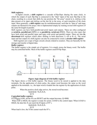 Shift registers:
In digital circuits, a shift register is a cascade of flip-flops sharing the same clock, in
which the output of each flip-flop is connected to the "data" input of the next flip-flop in the
chain, resulting in a circuit that shifts by one position the "bit array" stored in it, shifting in the
data present at its input and shifting out the last bit in the array, at each transition of the clock
input. More generally, a shift register may be multidimensional, such that its "data in" and stage
outputs are themselves bit arrays: this is implemented simply by running several shift registers of
the same bit-length in parallel.
Shift registers can have both parallel and serial inputs and outputs. These are often configured
as serial-in, parallel-out (SIPO) or as parallel-in, serial-out (PISO). There are also types that
have both serial and parallel input and types with serial and parallel output. There are also bi-
directional shift registers which allow shifting in both directions: L→R or R→L. The serial
input and last output of a shift register can also be connected to create a circular shift register
Shift registers are a type of logic circuits closely related to counters. They are basically for the
storage and transfer of digital data.
Buffer register:
The buffer register is the simple set of registers. It is simply stores the binary word. The buffer
may be controlled buffer. Most of the buffer registers used D Flip-flops.
Figure: logic diagram of 4-bit buffer register
The figure shows a 4-bit buffer register. The binary word to be stored is applied to the data
terminals. On the application of clock pulse, the output word becomes the same as the word
applied at the terminals. i.e., the input word is loaded into the register by the application of clock
pulse.
When the positive clock edge arrives, the stored word becomes:
Q4Q3Q2Q1=X4X3X2X1
Q=X
Controlled buffer register:
If 𝐶𝐿𝑅goes LOW, all the FFs are RESET and the output becomes, Q=0000.
When 𝐶𝐿𝑅 is HIGH, the register is ready for action. LOAD is the control input. When LOAD is
HIGH, the data bits X can reach the D inputs of FF‘s.
Q4Q3Q2Q1=X4X3X2X1
Q=X
When load is low, the X bits cannot reach the FF‘s.
 