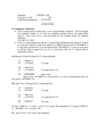 Orginalno : 01001001.1100
Copy up to 1‘st bit : 100
Comp the remaining bits: 10110110.0
_____________
10110110.0100
2’s compliment Arithmetic:
 The 2‘s comp system is used to rep –ve no.s using modulus arithmetic . The word length
of a computer is fixed. i.e, if a 4 bit no. is added to another 4 bit no . the result will be
only of 4 bits. Carry if any , from the fourth bit will overflow called the Modulus
arithmetic.
Ex:1100+1111=1011
 In the 2‘s compl subtraction, add the 2‘s comp of the subtrahend to the minuend . If there
is a carry out , ignore it , look at the sign bit I,e, MSB of the sum term .If the MSB is a
0, the result is positive.& it is in true binary form. If the MSB is a ` ( carry in or no carry
at all) the result is negative.& is in its 2‘s comp form. Take its 2‘s comp to find its
magnitude in binary.
Ex:Subtract 14 from 46 using 8 bit 2‘s comp arithmetic:
+14 = 00001110
-14 = 11110010 2‘s comp
+46 = 00101110
-14 =+11110010 2‘s comp form of -14
___ ____________
-32 (1)00100000 ignore carry
Ignore carry , The MSB is 0 . so the result is +ve. & is in normal binary form. So
the result is +00100000=+32.
EX: Add -75 to +26 using 8 bit 2‘s comp arithmetic
+75 = 01001011
-75 =10110101 2‘s comp
+26 = 00011010
-75 =+10110101 2‘s comp form of -75
___ ____________
-49 11001111 No carry
No carry , MSB is a 1, result is _ve & is in 2‘s comp. The magnitude is 2‘s comp of 11001111.
i.e, 00110001 = 49. so result is -49
Ex: add -45.75 to +87.5 using 12 bit arithmetic
 