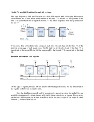 Serial IN, serial OUT, shift right, shift left register:
The logic diagram of 4-bit serial in serial out, right shift register with four stages. The register
can store four bits of data. Serial data is applied at the input D of the first FF. the Q output of the
first FF is connected to the D input of another FF. the data is outputted from the Q terminal of
the last FF.
When serial data is transferred into a register, each new bit is clocked into the first FF at the
positive going edge of each clock pulse. The bit that was previously stored by the first FF is
transferred to the second FF. the bit that was stored by the Second FF is transferred to the third
FF.
Serial-in, parallel-out, shift register:
In this type of register, the data bits are entered into the register serially, but the data stored in
the register is shifted out in parallel form.
Once the data bits are stored, each bit appears on its respective output line and all bits are
available simultaneously, rather than on a bit-by-bit basis with the serial output. The serial-in,
parallel out, shift register can be used as serial-in, serial out, shift register if the output is taken
from the Q terminal of the last FF.
 