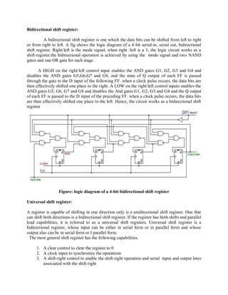 Bidirectional shift register:
A bidirectional shift register is one which the data bits can be shifted from left to right
or from right to left. A fig shows the logic diagram of a 4-bit serial-in, serial out, bidirectional
shift register. Right/left is the mode signal, when right /left is a 1, the logic circuit works as a
shift-register.the bidirectional operation is achieved by using the mode signal and two NAND
gates and one OR gate for each stage.
A HIGH on the right/left control input enables the AND gates G1, G2, G3 and G4 and
disables the AND gates G5,G6,G7 and G8, and the state of Q output of each FF is passed
through the gate to the D input of the following FF. when a clock pulse occurs, the data bits are
then effectively shifted one place to the right. A LOW on the right/left control inputs enables the
AND gates G5, G6, G7 and G8 and disables the And gates G1, G2, G3 and G4 and the Q output
of each FF is passed to the D input of the preceding FF. when a clock pulse occurs, the data bits
are then effectively shifted one place to the left. Hence, the circuit works as a bidirectional shift
register
Figure: logic diagram of a 4-bit bidirectional shift register
Universal shift register:
A register is capable of shifting in one direction only is a unidirectional shift register. One that
can shift both directions is a bidirectional shift register. If the register has both shifts and parallel
load capabilities, it is referred to as a universal shift registers. Universal shift register is a
bidirectional register, whose input can be either in serial form or in parallel form and whose
output also can be in serial form or I parallel form.
The most general shift register has the following capabilities.
1. A clear control to clear the register to 0
2. A clock input to synchronize the operations
3. A shift-right control to enable the shift-right operation and serial input and output lines
associated with the shift-right
 