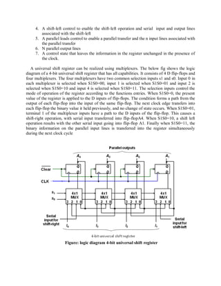 4. A shift-left control to enable the shift-left operation and serial input and output lines
associated with the shift-left
5. A parallel loads control to enable a parallel transfer and the n input lines associated with
the parallel transfer
6. N parallel output lines
7. A control state that leaves the information in the register unchanged in the presence of
the clock.
A universal shift register can be realized using multiplexers. The below fig shows the logic
diagram of a 4-bit universal shift register that has all capabilities. It consists of 4 D flip-flops and
four multiplexers. The four multiplexers have two common selection inputs s1 and s0. Input 0 in
each multiplexer is selected when S1S0=00, input 1 is selected when S1S0=01 and input 2 is
selected when S1S0=10 and input 4 is selected when S1S0=11. The selection inputs control the
mode of operation of the register according to the functions entries. When S1S0=0, the present
value of the register is applied to the D inputs of flip-flops. The condition forms a path from the
output of each flip-flop into the input of the same flip-flop. The next clock edge transfers into
each flip-flop the binary value it held previously, and no change of state occurs. When S1S0=01,
terminal 1 of the multiplexer inputs have a path to the D inputs of the flip-flop. This causes a
shift-right operation, with serial input transferred into flip-flopA4. When S1S0=10, a shift left
operation results with the other serial input going into flip-flop A1. Finally when S1S0=11, the
binary information on the parallel input lines is transferred into the register simultaneously
during the next clock cycle
Figure: logic diagram 4-bit universal shift register
 