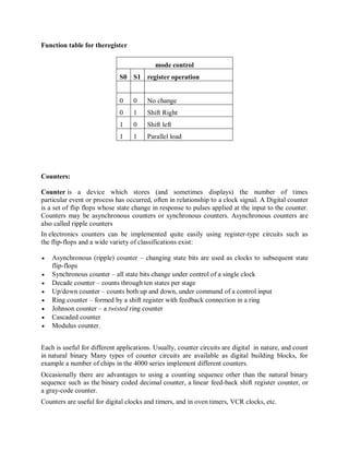 Function table for theregister
mode control
S0 S1 register operation
0 0 No change
0 1 Shift Right
1 0 Shift left
1 1 Parallel load
Counters:
Counter is a device which stores (and sometimes displays) the number of times
particular event or process has occurred, often in relationship to a clock signal. A Digital counter
is a set of flip flops whose state change in response to pulses applied at the input to the counter.
Counters may be asynchronous counters or synchronous counters. Asynchronous counters are
also called ripple counters
In electronics counters can be implemented quite easily using register-type circuits such as
the flip-flops and a wide variety of classifications exist:
 Asynchronous (ripple) counter – changing state bits are used as clocks to subsequent state
flip-flops
 Synchronous counter – all state bits change under control of a single clock
 Decade counter – counts through ten states per stage
 Up/down counter – counts both up and down, under command of a control input
 Ring counter – formed by a shift register with feedback connection in a ring
 Johnson counter – a twisted ring counter
 Cascaded counter
 Modulus counter.
Each is useful for different applications. Usually, counter circuits are digital in nature, and count
in natural binary Many types of counter circuits are available as digital building blocks, for
example a number of chips in the 4000 series implement different counters.
Occasionally there are advantages to using a counting sequence other than the natural binary
sequence such as the binary coded decimal counter, a linear feed-back shift register counter, or
a gray-code counter.
Counters are useful for digital clocks and timers, and in oven timers, VCR clocks, etc.
 