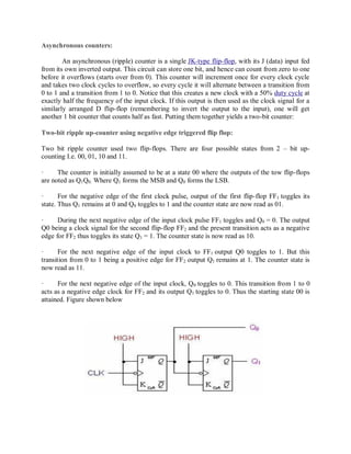 Asynchronous counters:
An asynchronous (ripple) counter is a single JK-type flip-flop, with its J (data) input fed
from its own inverted output. This circuit can store one bit, and hence can count from zero to one
before it overflows (starts over from 0). This counter will increment once for every clock cycle
and takes two clock cycles to overflow, so every cycle it will alternate between a transition from
0 to 1 and a transition from 1 to 0. Notice that this creates a new clock with a 50% duty cycle at
exactly half the frequency of the input clock. If this output is then used as the clock signal for a
similarly arranged D flip-flop (remembering to invert the output to the input), one will get
another 1 bit counter that counts half as fast. Putting them together yields a two-bit counter:
Two-bit ripple up-counter using negative edge triggered flip flop:
Two bit ripple counter used two flip-flops. There are four possible states from 2 – bit up-
counting I.e. 00, 01, 10 and 11.
· The counter is initially assumed to be at a state 00 where the outputs of the tow flip-flops
are noted as Q1Q0. Where Q1 forms the MSB and Q0 forms the LSB.
· For the negative edge of the first clock pulse, output of the first flip-flop FF1 toggles its
state. Thus Q1 remains at 0 and Q0 toggles to 1 and the counter state are now read as 01.
· During the next negative edge of the input clock pulse FF1 toggles and Q0 = 0. The output
Q0 being a clock signal for the second flip-flop FF2 and the present transition acts as a negative
edge for FF2 thus toggles its state Q1 = 1. The counter state is now read as 10.
· For the next negative edge of the input clock to FF1 output Q0 toggles to 1. But this
transition from 0 to 1 being a positive edge for FF2 output Q1 remains at 1. The counter state is
now read as 11.
· For the next negative edge of the input clock, Q0 toggles to 0. This transition from 1 to 0
acts as a negative edge clock for FF2 and its output Q1 toggles to 0. Thus the starting state 00 is
attained. Figure shown below
 