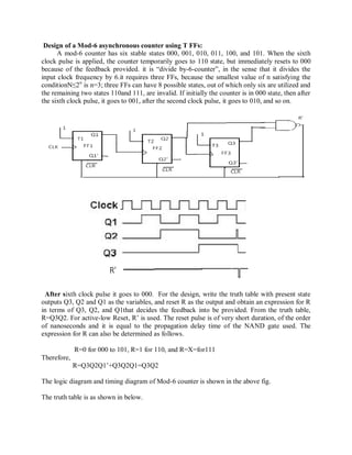 Design of a Mod-6 asynchronous counter using T FFs:
A mod-6 counter has six stable states 000, 001, 010, 011, 100, and 101. When the sixth
clock pulse is applied, the counter temporarily goes to 110 state, but immediately resets to 000
because of the feedback provided. it is ―divide by-6-counter‖, in the sense that it divides the
input clock frequency by 6.it requires three FFs, because the smallest value of n satisfying the
conditionN≤2n
is n=3; three FFs can have 8 possible states, out of which only six are utilized and
the remaining two states 110and 111, are invalid. If initially the counter is in 000 state, then after
the sixth clock pulse, it goes to 001, after the second clock pulse, it goes to 010, and so on.
After sixth clock pulse it goes to 000. For the design, write the truth table with present state
outputs Q3, Q2 and Q1 as the variables, and reset R as the output and obtain an expression for R
in terms of Q3, Q2, and Q1that decides the feedback into be provided. From the truth table,
R=Q3Q2. For active-low Reset, R‘ is used. The reset pulse is of very short duration, of the order
of nanoseconds and it is equal to the propagation delay time of the NAND gate used. The
expression for R can also be determined as follows.
R=0 for 000 to 101, R=1 for 110, and R=X=for111
Therefore,
R=Q3Q2Q1‘+Q3Q2Q1=Q3Q2
The logic diagram and timing diagram of Mod-6 counter is shown in the above fig.
The truth table is as shown in below.
 