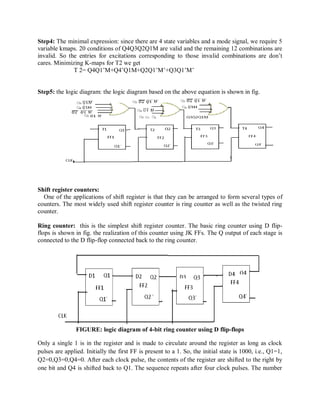 Step4: The minimal expression: since there are 4 state variables and a mode signal, we require 5
variable kmaps. 20 conditions of Q4Q3Q2Q1M are valid and the remaining 12 combinations are
invalid. So the entries for excitations corresponding to those invalid combinations are don‘t
cares. Minimizing K-maps for T2 we get
T 2= Q4Q1‘M+Q4‘Q1M+Q2Q1‘M‘+Q3Q1‘M‘
Step5: the logic diagram: the logic diagram based on the above equation is shown in fig.
Shift register counters:
One of the applications of shift register is that they can be arranged to form several types of
counters. The most widely used shift register counter is ring counter as well as the twisted ring
counter.
Ring counter: this is the simplest shift register counter. The basic ring counter using D flip-
flops is shown in fig. the realization of this counter using JK FFs. The Q output of each stage is
connected to the D flip-flop connected back to the ring counter.
FIGURE: logic diagram of 4-bit ring counter using D flip-flops
Only a single 1 is in the register and is made to circulate around the register as long as clock
pulses are applied. Initially the first FF is present to a 1. So, the initial state is 1000, i.e., Q1=1,
Q2=0,Q3=0,Q4=0. After each clock pulse, the contents of the register are shifted to the right by
one bit and Q4 is shifted back to Q1. The sequence repeats after four clock pulses. The number
 
