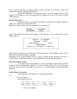 If no. is greater than this, two storage locations need to be used. i.e, each such no. has to be
stored in two registers called Double Precision.
Leaving the MSB which is the sign bit, allows a 31 bit no. length with two 16 bit
registers. If still larger no.s are to be expressed, there registers are used to store each no. called
Triple Precision.
Floating Point NO.s:
In decimal system, very large & very small no.s expressed in scientific notation by
stating a no. (mantissa) & an exponent of 10.
Binary no.s can be expressed in same notation by an exponent of 2.
Mantissa Exponent
0110000000 100101
16 bit word contains two parts:10 bit mantissa , 6 bit exponent.i.e, in 2‘s comp form & in that
MSB is sign bit.
Many formats of floating pt.no.s.Someuse 2 words for mantissa, one for exponent .other use 2 &
half words for mantissa & half for exponent.
Depending on the accuracy desired. some use excess n notation for the exponent, some use 2‘s
comp notation for mantissa &some use sign magnitude for both mantissa & exponent.
The Octal Number System:
It is used by early minicomputers. It is also a positional weights system. Its base
or radix is 8.It has 8 independent symbols 0, 1,2,3,4,5,6,7. Since its base 8=23
, every 3-bit group
of binary can be rep by an octal digit. An octal no. is, 1/3 rd the length of the corresponding
binary no.
Octal to Binary conversion:
Just replace each octal digit by its 3 bit binary equivalent.
Ex:
367.528 to binary
Given octal no is 367.52
3 6 7 . 5 2
011 110 111 101 010
= 011110111.1010102
Mantissa = +0.110000000
Exponent= 100101
Actual exponent = 100101-
100000=000101
Entire no. =N= +0.11002x 25
= 110002 =2410
 