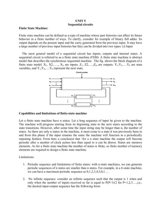 UNIT 5
Sequential circuits
Finite State Machine:
Finite state machine can be defined as a type of machine whose past histories can affect its future
behavior in a finite number of ways. To clarify, consider for example of binary full adder. Its
output depends on the present input and the carry generated from the previous input. It may have
a large number of previous input histories but they can be divided into two types: (i) Input
The most general model of a sequential circuit has inputs, outputs and internal states. A
sequential circuit is referred to as a finite state machine (FSM). A finite state machine is abstract
model that describes the synchronous sequential machine. The fig. shows the block diagram of a
finite state model. X1, X2,….., Xl, are inputs. Z1, Z2,….,Zm are outputs. Y1,Y2,….Yk are state
variables, and Y1,Y2,….Yk represent the next state.
Capabilities and limitations of finite-state machine
Let a finite state machine have n states. Let a long sequence of input be given to the machine.
The machine will progress starting from its beginning state to the next states according to the
state transitions. However, after some time the input string may be longer than n, the number of
states. As there are only n states in the machine, it must come to a state it was previously been in
and from this phase if the input remains the same the machine will function in a periodically
repeating fashion. From here a conclusion that ‗for a n state machine the output will become
periodic after a number of clock pulses less than equal to n can be drawn. States are memory
elements. As for a finite state machine the number of states is finite, so finite number of memory
elements are required to design a finite state machine.
Limitations:
1. Periodic sequence and limitations of finite states: with n-state machines, we can generate
periodic sequences of n states are smaller than n states. For example, in a 6-state machine,
we can have a maximum periodic sequence as 0,1,2,3,4,5,0,1….
2. No infinite sequence: consider an infinite sequence such that the output is 1 when and
only when the number of inputs received so far is equal to P(P+1)/2 for P=1,2,3….,i.e.,
the desired input-output sequence has the following form:
 