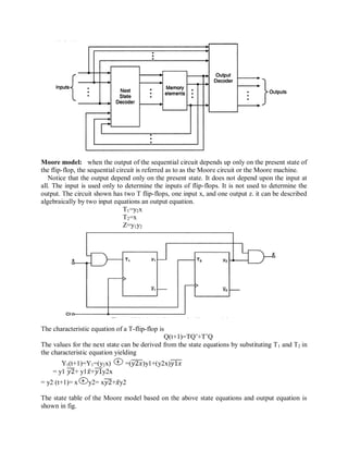 Moore model: when the output of the sequential circuit depends up only on the present state of
the flip-flop, the sequential circuit is referred as to as the Moore circuit or the Moore machine.
Notice that the output depend only on the present state. It does not depend upon the input at
all. The input is used only to determine the inputs of flip-flops. It is not used to determine the
output. The circuit shown has two T flip-flops, one input x, and one output z. it can be described
algebraically by two input equations an output equation.
T1=y2x
T2=x
Z=y1y2
The characteristic equation of a T-flip-flop is
Q(t+1)=TQ‘+T‘Q
The values for the next state can be derived from the state equations by substituting T1 and T2 in
the characteristic equation yielding
Y1(t+1)=Y1=(y2x) =(𝑦2𝑥)y1+(y2x)𝑦1𝑥
= y1 𝑦2+ y1𝑥+𝑦1y2x
= y2 (t+1)= x y2= x𝑦2+𝑥y2
The state table of the Moore model based on the above state equations and output equation is
shown in fig.
 