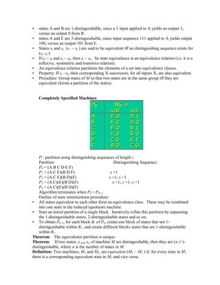 • states A and B are 1-distinguishable, since a 1 input applied to A yields an output 1,
versus an output 0 from B.
• states A and E are 3-distinguishable, since input sequence 111 applied to A yields output
100, versus an output 101 from E.
• States si and sj (si ~ sj ) are said to be equivalent iff no distinguishing sequence exists for
(si, sj ).
• If si ~ sj and sj ~ sk, then si ~ sk. So state equivalence is an equivalence relation (i.e. it is a
reflexive, symmetric and transitive relation).
• An equivalence relation partitions the elements of a set into equivalence classes.
• Property: If si ~sj, their corresponding X-successors, for all inputs X, are also equivalent.
• Procedure: Group states of M so that two states are in the same group iff they are
equivalent (forms a partition of the states).
Completely Specified Machines
Pi : partition using distinguishing sequences of length i.
Partition: Distinguishing Sequence:
P0 = (A B C D E F)
P1 = (A C E)(B D F) x =1
P2 = (A C E)(B D)(F) x =1; x =1
P3 = (A C)(E)(B D)(F) x =1; x =1; x =1
P4 = (A C)(E)(B D)(F)
Algorithm terminates when Pk = PK+1
Outline of state minimization procedure:
• All states equivalent to each other form an equivalence class. These may be combined
into one state in the reduced (quotient) machine.
• Start an initial partition of a single block. Iteratively refine this partition by separating
the 1-distinguishable states, 2-distinguishable states and so on.
• To obtain Pk+1, for each block Bi of Pk, create one block of states that not 1-
distinguishable within Bi , and create different blocks states that are 1-distinguishable
within Bi .
Theorem: The equivalence partition is unique.
Theorem: If two states, si and sj, of machine M are distinguishable, then they are (n-1 )-
distinguishable, where n is the number of states in M.
Definition: Two machines, M1 and M2, are equivalent (M1 ~ M2 ) if, for every state in M1
there is a corresponding equivalent state in M2 and vice versa.
 