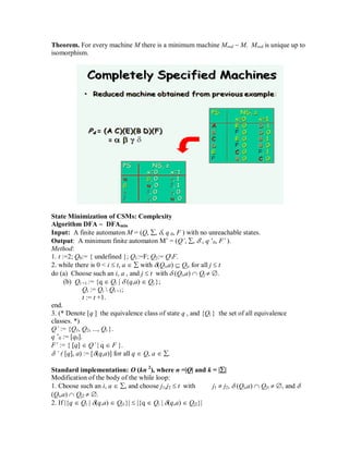 Theorem. For every machine M there is a minimum machine Mred ~ M. Mred is unique up to
isomorphism.
State Minimization of CSMs: Complexity
Algorithm DFA ~ DFAmin
Input: A finite automaton M = (Q, , , q 0, F ) with no unreachable states.
Output: A minimum finite automaton M‘ = (Q’, , ‘, q ‘0, F’ ).
Method:
1. t :=2; Q0:= { undefined }; Q1:=F; Q2:= QF.
2. while there is 0 < i  t, a   with (Qi,a)  Qj, for all j  t
do (a) Choose such an i, a , and j  t with  (Qi,a)  Qj  .
(b) Qt +1 := {q  Qi |  (q,a)  Qj };
Qi := Qi  Qt +1;
t := t +1.
end.
3. (* Denote [q ] the equivalence class of state q , and {Qi } the set of all equivalence
classes. *)
Q’ := {Q1, Q2, ..., Qt }.
q ‘0 := [q0].
F’ := { [q]  Q’ | q  F }.
 ’ ( [q], a) := [(q,a)] for all q  Q, a  .
Standard implementation: O (kn 2
), where n =|Q| and k = ||
Modification of the body of the while loop:
1. Choose such an i, a  , and choose j1,j2  t with j1  j2,  (Qi,a)  Qj1  , and 
(Qi,a)  Qj2  .
2. If |{q  Qi | (q,a)  Qj1}|  |{q  Qi | (q,a)  Qj2}|
 