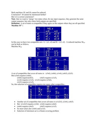 Both machines M2 and M3 cannot be reduced.
Conclusion?: M cannot be minimized further!
But is it a correct conclusion?
Note: that we want to ‗merge‘ two states when, for any input sequence, they generate the same
output sequence, but only where both outputs are specified.
Definition: A set of states is compatible if they agree on the outputs where they are all specified.
Machine M’’ :
In this case we have two compatible sets: A = (s1, s2) and B = (s3, s2). A reduced machine Mred
can be built as follows.
Machine Mred
A set of compatibles that cover all states is: (s3s6), (s4s6), (s1s6), (s4s5), (s2s5).
But (s3s6) requires (s4s6),
(s4s6) requires(s4s5), (s4s5) requires (s1s5),
(s1s6) requires (s1s2), (s1s2) requires (s3s6),
(s2s5) requires (s1s2).
So, this selection of compatibles requires too many other compatibles...
 Another set of compatibles that covers all states is (s1s2s5), (s3s6), (s4s5).
 But (s1s2s5) requires (s3s6) (s3s6) requires (s4s6)
 (s4s6) requires (s4s5) (s4s5) requires (s1s5).
 So must select also (s4s6) and (s1s5).
 Selection of minimum set is a binate covering problem
 