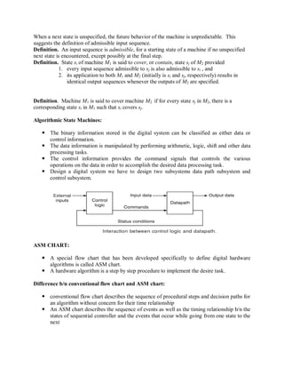 When a next state is unspecified, the future behavior of the machine is unpredictable. This
suggests the definition of admissible input sequence.
Definition. An input sequence is admissible, for a starting state of a machine if no unspecified
next state is encountered, except possibly at the final step.
Definition. State si of machine M1 is said to cover, or contain, state sj of M2 provided
1. every input sequence admissible to sj is also admissible to si , and
2. its application to both M1 and M2 (initially is si and sj, respectively) results in
identical output sequences whenever the outputs of M2 are specified.
Definition. Machine M1 is said to cover machine M2 if for every state sj in M2, there is a
corresponding state si in M1 such that si covers sj.
Algorithmic State Machines:
 The binary information stored in the digital system can be classified as either data or
control information.
 The data information is manipulated by performing arithmetic, logic, shift and other data
processing tasks.
 The control information provides the command signals that controls the various
operations on the data in order to accomplish the desired data processing task.
 Design a digital system we have to design two subsystems data path subsystem and
control subsystem.
ASM CHART:
 A special flow chart that has been developed specifically to define digital hardware
algorithms is called ASM chart.
 A hardware algorithm is a step by step procedure to implement the desire task.
Difference b/n conventional flow chart and ASM chart:
 conventional flow chart describes the sequence of procedural steps and decision paths for
an algorithm without concern for their time relationship
 An ASM chart describes the sequence of events as well as the timing relationship b/n the
states of sequential controller and the events that occur while going from one state to the
next
 