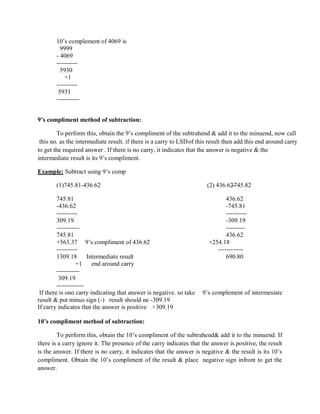 10‘s complement of 4069 is
9999
- 4069
----------
5930
+1
----------
5931
-----------
9’s compliment method of subtraction:
To perform this, obtain the 9‘s compliment of the subtrahend & add it to the minuend, now call
this no. as the intermediate result. if there is a carry to LSDof this result then add this end around carry
to get the required answer . If there is no carry, it indicates that the answer is negative & the
intermediate result is its 9‘s compliment.
Example: Subtract using 9‘s comp
(1)745.81-436.62 (2) 436.62--745.82
745.81 436.62
-436.62 -745.81
---------- ----------
309.19 -309.19
----------- ---------
745.81 436.62
+563.37 9‘s compliment of 436.62 +254.18
---------- ------------
1309.18 Intermediate result 690.80
+1 end around carry
-----------
309.19
-------------
If there is ono carry indicating that answer is negative. so take 9‘s complement of intermesiate
result & put minus sign (-) result should ne -309.19
If carry indicates that the answer is positive +309.19
10’s compliment method of subtraction:
To perform this, obtain the 10‘s compliment of the subtrahend& add it to the minuend. If
there is a carry ignore it. The presence of the carry indicates that the answer is positive, the result
is the answer. If there is no carry, it indicates that the answer is negative & the result is its 10‘s
compliment. Obtain the 10‘s compliment of the result & place negative sign infront to get the
answer.
 