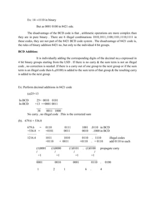 Ex: 14→1110 in binary
But as 0001 0100 in 8421 ode.
The disadvantage of the BCD code is that , arithmetic operations are more complex than
they are in pure binary . There are 6 illegal combinations 1010,1011,1100,1101,1110,1111 in
these codes, they are not part of the 8421 BCD code system . The disadvantage of 8421 code is,
the rules of binary addition 8421 no, but only to the individual 4 bit groups.
BCD Addition:
It is individually adding the corresponding digits of the decimal no,s expressed in
4 bit binary groups starting from the LSD . If there is no carry & the sum term is not an illegal
code , no correction is needed .If there is a carry out of one group to the next group or if the sum
term is an illegal code then 610(0100) is added to the sum term of that group & the resulting carry
is added to the next group.
Ex: Perform decimal additions in 8421 code
(a)25+13
In BCD 25= 0010 0101
In BCD +13 =+0001 0011
___ ___________
38 0011 1000
No carry , no illegal code .This is the corrected sum
(b). 679.6 + 536.8
679.6 = 0110 0111 1001 .0110 in BCD
+536.8 = +0101 0011 0010 .1000 in BCD
_________ ___________________________________________________
1216.4 1011 1010 0110 . 1110 illegal codes
+0110 + 0011 +0110 . + 0110 add 0110 to each
_________________________________
(1)0001 (1)0000 (1)0101 . (1)0100 propagate carry
/ / / /
+1 +1 +1 +1
________________________________________
0001 0010 0001 0110 . 0100
1 2 1 6 . 4
 