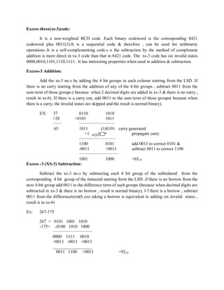 Excess three(xs-3)code:
It is a non-weighted BCD code .Each binary codeword is the corresponding 8421
codeword plus 0011(3).It is a sequential code & therefore , can be used for arithmetic
operations..It is a self-complementing code.s o the subtraction by the method of compliment
addition is more direct in xs-3 code than that in 8421 code. The xs-3 code has six invalid states
0000,0010,1101,1110,1111.. It has interesting properties when used in addition & subtraction.
Excess-3 Addition:
Add the xs-3 no.s by adding the 4 bit groups in each column starting from the LSD. If
there is no carry starting from the addition of any of the 4-bit groups , subtract 0011 from the
sum term of those groups ( because when 2 decimal digits are added in xs-3 & there is no carry ,
result in xs-6). If there is a carry out, add 0011 to the sum term of those groups( because when
there is a carry, the invalid states are skipped and the result is normal binary).
EX: 37 0110 1010
+28 +0101 1011
______ ________________________
65 1011 (1)0101 carry generated
+1 propagate carry
_________________________
1100 0101 add 0011 to correct 0101 &
-0011 +0011 subtract 0011 to correct 1100
___________________________
1001 1000 =6510
Excess -3 (XS-3) Subtraction:
Subtract the xs-3 no.s by subtracting each 4 bit group of the subtrahend from the
corresponding 4 bit group of the minuend starting form the LSD .if there is no borrow from the
next 4-bit group add 0011 to the difference term of such groups (because when decimal digits are
subtracted in xs-3 & there is no borrow , result is normal binary). I f there is a borrow , subtract
0011 from the differenceterm(b coz taking a borrow is equivalent to adding six invalid states ,
result is in xs-6)
Ex: 267-175
267 = 0101 1001 1010
-175= -0100 1010 1000
___________________________
0000 1111 0010
+0011 -0011 +0011
__________________
0011 1100 +0011 =9210
 