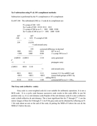 Xs-3 subtraction using 9’s & 10’s compliment methods:
Subtraction is performed by the 9‘s compliment or 10‘s compliment
Ex:687-348 The subtrahend (348) xs -3 code & its compliment are:
9‘s comp of 348 = 651
Xs-3 code of 348 = 0110 0111 1011
1‘s comp of 348 in xs-3 = 1001 1000 0100
Xs=3 code of 348 in xs=3 = 1001 1000 0100
687 687
-348 → +651 9‘s compl of 348
_______ _______
339 (1)338
+1 end around carry
________
339 corrected difference in decimal
1001 1011 1010 687 in xs-3
+1001 1000 0100 1‘s comp 348 in xs-3
________________________________________
(1)0010 (1)0011 1110 carry generated
⁄⁄
+1 +1 propagate carry
________________________________________________-
(1)0011 0010 1110
+1 end around carry
_________________________________________________
0011 0011 1111 (correct 1111 by sub0011 and
+0011 +0011 +0011 correct both groups of 0011 by
_________________________________________
adding 0011)
0110 0110 1100 corrected diff in xs-3 = 33010
The Gray code (reflective –code):
Gray code is a non-weighted code & is not suitable for arithmetic operations. It is not a
BCD code . It is a cyclic code because successive code words in this code differ in one bit
position only i.e, it is a unit distance code.Popular of the unit distance code.It is also a reflective
code i.e,both reflective & unit distance. The n least significant bits for 2n
through 2n+1
-1 are the
mirror images of thosr for 0 through 2n
-1.An N bit gray code can be obtained by reflecting an N-
1 bit code about an axis at the end of the code, & putting the MSB of 0 above the axis & the
MSB of 1 below the axis.
 