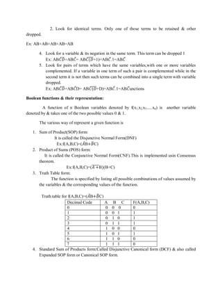 2. Look for identical terms. Only one of those terms to be retained & other
dropped.
Ex: AB+AB+AB+AB=AB
4. Look for a variable & its negation in the same term. This term can be dropped 1
Ex: AB𝐶 𝐷+AB𝐶= AB𝐶(𝐷+1)=AB𝐶.1=AB𝐶
5. Look for pairs of terms which have the same variables,with one or more variables
complemented. If a variable in one term of such a pair is complemented while in the
second term it is not then such terms can be combined into a single term with variable
dropped.
Ex: AB𝐶 𝐷+AB𝐶D= AB𝐶(𝐷+D)=AB𝐶.1=AB𝐶unctions
Boolean functions & their representation:
A function of n Boolean variables denoted by f(x1,x2,x3------xn) is another variable
denoted by & takes one of the two possible values 0 & 1.
The various way of represent a given function is
1. Sum of Product(SOP) form:
It is called the Disjunctive Normal Form(DNF)
Ex:f(A,B,C)=(𝐴B+𝐵C)
2. Product of Sums (POS) form:
It is called the Conjunctive Normal Form(CNF).This is implemented usin Consensus
theorem.
Ex:f(A,B,C)=(𝐴 +B)(B+C)
3. Truth Table form:
The function is specified by listing all possible combinations of values assumed by
the variables & the corresponding values of the function.
Truth table for f(A,B,C)=(𝐴B+𝐵C)
Decimal Code A B C F(A,B,C)
0 0 0 0 0
1 0 0 1 1
2 0 1 0 1
3 0 1 1 1
4 1 0 0 0
5 1 0 1 1
6 1 1 0 0
7 1 1 1 0
4. Standard Sum of Products form:Called Disjunctive Canonical form (DCF) & also called
Expanded SOP form or Canonical SOP form.
 