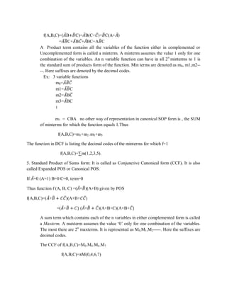 f(A,B,C)=(𝐴B+𝐵C)=𝐴B(C+𝐶)+𝐵C(A+𝐴)
=𝐴 𝐵C+𝐴B𝐶+𝐴BC+A𝐵C
A Product term contains all the variables of the function either in complemented or
Uncomplemented form is called a minterm. A minterm assumes the value 1 only for one
combination of the variables. An n variable function can have in all 2n
minterms to 1 is
the standard sum of products form of the function. Min terms are denoted as m0, m1,m2--
--. Here suffixes are denoted by the decimal codes.
Ex: 3 variable functions
m0=𝐴 𝐵 𝐶
m1=𝐴 𝐵C
m2=𝐴B𝐶
m3=𝐴BC
‫׀‬
= CBA7m no other way of representation in canonical SOP form is , the SUM
of minterms for which the function equals 1.Thus
f(A,B,C)=m1+m2+m3+m5
The function in DCF is listing the decimal codes of the minterms for which f=1
f(A,B,C)=∑m(1,2,3,5).
5. Standard Product of Sums form: It is called as Conjunctive Canonical form (CCF). It is also
called Expanded POS or Canonical POS.
If 𝐴=0 (A=1) B=0 C=0, term=0
Thus function f (A, B, C) =(𝐴+𝐵)(A+B) given by POS
f(A,B,C)=(𝐴+𝐵 + 𝐶𝐶)(A+B+𝐶𝐶)
=(𝐴+𝐵 + 𝐶) (𝐴+𝐵 + 𝐶)(A+B+C)(A+B+𝐶)
A sum term which contains each of the n variables in either complemented form is called
a Maxterm. A maxterm assumes the value ‗0‘ only for one combination of the variables.
The most there are 2n
maxterms. It is represented as M0,M1,M2-----. Here the suffixes are
decimal codes.
The CCF of f(A,B,C)=M0.M4.M6.M7
f(A,B,C)=πM(0,4,6,7)
 