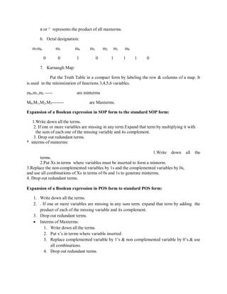 π or ^ represents the product of all maxterms.
6. Octal designation:
m7m6 m5 m4 m3 m2 m1 m0
0 0 1 0 1 1 1 0
7. Karnaugh Map:
Put the Truth Table in a compact form by labeling the row & columns of a map. It
is used in the minimization of functions 3,4,5,6 variables.
m0,m1,m2 ----- are minterms
M0,M1,M2,M3-------- are Maxterms.
Expansion of a Boolean expression in SOP form to the standard SOP form:
1.Write down all the terms.
2. If one or more variables are missing in any term.Expand that term by multiplying it with
the sum of each one of the missing variable and its complement.
3. Drop out redundant terms.
* interms of minterms:
1.Write down all the
terms.
2.Put Xs in terms where variables must be inserted to form a minterm.
3.Replace the non-complemented variables by 1s and the complemented variables by 0s,
and use all combinations of Xs in terms of 0s and 1s to generate minterms.
4. Drop out redundant terms.
Expansion of a Boolean expression in POS form to standard POS form:
1. Write down all the terms.
2. . If one or more variables are missing in any sum term. expand that term by adding the
product of each of the missing variable and its complement.
3. Drop out redundant terms.
 Interms of Maxterms:
1. Write down all the terms.
2. Put x‘s in terms where variable inserted
3. Replace complemented variable by 1‘s & non complemented variable by 0‘s.& use
all combinations.
4. Drop out redundant terms.
 