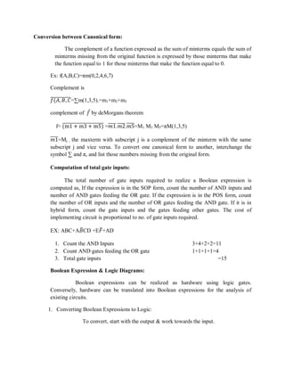 Conversion between Canonical form:
The complement of a function expressed as the sum of minterms equals the sum of
minterms missing from the original function is expressed by those minterms that make
the function equal to 1 for those minterms that make the function equal to 0.
Ex: f(A,B,C)=πm(0,2,4,6,7)
Complement is
𝑓(𝐴, 𝐵, 𝐶=∑m(1,3,5).=m1+m3+m5
complement of 𝑓 by deMorgans theorem
f= (m1 + m3 + m5) =𝑚1.𝑚2.𝑚5=M1 M3 M5=πM(1,3,5)
𝑚1=Mj , the maxterm with subscript j is a complement of the minterm with the same
subscript j and vice versa. To convert one canonical form to another, interchange the
symbol ∑ and π, and list those numbers missing from the original form.
Computation of total gate inputs:
The total number of gate inputs required to realize a Boolean expression is
computed as, If the expression is in the SOP form, count the number of AND inputs and
number of AND gates feeding the OR gate. If the expression is in the POS form, count
the number of OR inputs and the number of OR gates feeding the AND gate. If it is in
hybrid form, count the gate inputs and the gates feeding other gates. The cost of
implementing circuit is proportional to no. of gate inputs required.
EX: ABC+A𝐵CD +E𝐹+AD
1. Count the AND Inputs 3+4+2+2=11
2. Count AND gates feeding the OR gate 1+1+1+1=4
3. Total gate inputs =15
Boolean Expression & Logic Diagrams:
Boolean expressions can be realized as hardware using logic gates.
Conversely, hardware can be translated into Boolean expressions for the analysis of
existing circuits.
1. Converting Boolean Expressions to Logic:
To convert, start with the output & work towards the input.
 