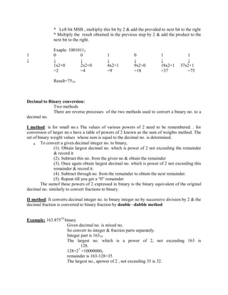 * Left bit MSB , multipliy this bit by 2 & add the provided to next bit to the right
* Multiply the result obtained in the previous step by 2 & add the product to the
next bit to the right.
Exaple: 10010112
1 0 0 1 0 1 1
↓ ↓ ↓ ↓ ↓ ↓ ↓
1x2+0 2x2+0 4x2+1 9x2+0 18x2+1 37x2+1
=2 =4 =9 =18 =37 =75
Result=7510
Decimal to Binary conversion:
Two methods
There are reverse processes of the two methods used to convert a binary no. to a
decimal no.
I method: is for small no.s The values of various powers of 2 need to be remembered. . for
conversion of larger no.s have a table of powers of 2 known as the sum of weights method. The
set of binary weight values whose sum is equal to the decimal no. is determined.
 To convert a given decimal integer no. to binary,
(1). Obtain largest decimal no. which is power of 2 not exceeding the remainder
& record it
(2). Subtract this no. from the given no & obtain the remainder
(3). Once again obtain largest decimal no. which is power of 2 not exceeding this
remainder & record it.
(4). Subtract through no. from the remainder to obtain the next remainder.
(5). Repeat till you get a ―0‖ remainder
The sumof these powers of 2 expressed in binary is the binary equivalent of the original
decimal no. similarly to convert fractions to binary.
II method: It converts decimal integer no. to binary integer no by successive division by 2 & the
decimal fraction is converted to binary fraction by double –dabble method
Example: 163.87510
binary
Given decimal no. is mixed no.
So convert its integer & fraction parts separately.
Integer part is 16310
The largest no. which is a power of 2, not exceeding 163 is
128.
128=27
=100000002
remainder is 163-128=35
The largest no., apower of 2 , not exceeding 35 is 32.
 
