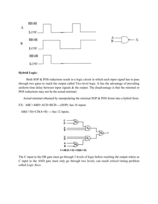 Hybrid Logic:
Both SOP & POS reductions result in a logic circuit in which each input signal has to pass
through two gates to reach the output called Two-level logic. It has the advantage of providing
uniform time delay between input signals & the output. The disadvantage is that the minimal or
POS reductions may not be the actual minimal.
Actual minimal obtained by manipulating the minimal SOP & POS forms into a hybrid form.
EX: ABC+ABD+ACD+BCD----(SOP) has 16 inputs
AB(C+D)+CD(A+B) ----has 12 inputs.
The C input to the OR gate must go through 3 levels of logic before reaching the output where as
C input to the AND gate must only go through two levels, can result critical timing problem
called Logic Race.
 