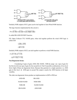 Similarly NOR outputs of ECL gates can be tied together to form Wired NOR function.
The logic function implemented by this circuit is
Is called OR-AND INVERT Function.
EX: Open Collector TTL NAND gates, when tied together perform the wired AND logic is
called AOI
=(𝐴𝐵) .(𝐶𝐷)
=𝐴𝐵 + 𝐶𝐷
Similarly NOR outputs of ECL can tied together to perform a wired NOR function.
F=(𝐴 + 𝐵)+(𝐶 + 𝐷)
=[(𝐴 + 𝐵)(𝐶 + 𝐷)]
Non Degenerate forms:
Considering 4 types of gates AND, OR, NAND , NOR & assign one type of gate for
the first level & one type of gate for the second level. Find 16 possible combinations of two level
form. Eight of these are degenerate forms. Because they generate to a single operation. i.e, AND
gate in first level & AND gate in second The output is nearly the AND function of all input
variables.
The other non degenerate forms produce an implementation in SOP or POS are
AND-OR OR-AND
NAND-NAND NOR-NOR
NOR-OR NAND-NAND
OR-NAND AND-NOR
 