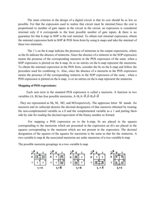 The main criterion in the design of a digital circuit is that its cost should be as low as
possible. For that the expression used to realize that circuit must be minimal.Since the cost is
proportional to number of gate inputs in the circuit in the circuit, an expression is considered
minimal only if it corresponds to the least possible number of gate inputs. & there is no
guarantee for that k-map in SOP is the real minimal. To obtain real minimal expression, obtain
the minimal expression both in SOP & POS form form by using k-maps and take the minimal of
these two minimals.
The 1‘s on the k-map indicate the presence of minterms in the output expressions, where
as the 0s indicate the absence of minterms .Since the absence of a minterm in the SOP expression
means the presense of the corresponding maxterm in the POS expression of the same .when a
SOP expression is plotted on the k-map, 0s or no entries on the k-map represent the maxterms.
To obtain the minimal expression in the POS form, consider the 0s on the k-map and follow the
procedure used for combining 1s. Also, since the absence of a maxterm in the POS expression
means the presence of the corresponding minterm in the SOP expression of the same , when a
POS expression is plotted on the k-map, 1s or no entries on the k-map represent the minterms.
Mapping of POS expressions:
Each sum term in the standard POS expression is called a maxterm. A function in two
variables (A, B) has four possible maxterms, A+B,A+𝐵,𝐴+B,𝐴+𝐵
. They are represented as M0, M1, M2, and M3respectively. The uppercase letter M stands for
maxterm and its subscript denotes the decimal designation of that maxterm obtained by treating
the non-complemented variable as a 0 and the complemented variable as a 1 and putting them
side by side for reading the decimal equivalent of the binary number so formed.
For mapping a POS expression on to the k-map, 0s are placed in the squares
corresponding to the maxterms which are presented in the expression an d1s are placed in the
squares corresponding to the maxterm which are not present in the expression. The decimal
designation of the squares of the squares for maxterms is the same as that for the minterms. A
two-variable k-map & the associated maxterms are asthe maxterms of a two-variable k-map
The possible maxterm groupings in a two-variable k-map
 