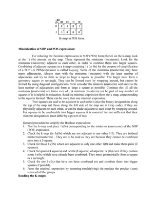 K-map in POS form.
Minimization of SOP and POS expressions:
For reducing the Boolean expressions in SOP (POS) form plotted on the k-map, look
at the 1s (0s) present on the map. These represent the minterms (maxterms). Look for the
minterms (maxterms) adjacent to each other, in order to combine them into larger squares.
Combining of adjacent squares in a k-map containing 1s (or 0s) for the purpose of simplification
of a SOP (or POS)expression is called looping. Some of the minterms (maxterms) may have
many adjacencies. Always start with the minterms (maxterm) with the least number of
adjacencies and try to form as large as large a square as possible. The larger must form a
geometric square or rectangle. They can be formed even by wrapping around, but cannot be
formed by using diagonal configurations. Next consider the minterm (maxterm) with next to the
least number of adjacencies and form as large a square as possible. Continue this till all the
minterms (maxterms) are taken care of . A minterm (maxterm) can be part of any number of
squares if it is helpful in reduction. Read the minimal expression from the k-map, corresponding
to the squares formed. There can be more than one minimal expression.
Two squares are said to be adjacent to each other (since the binary designations along
the top of the map and those along the left side of the map are in Gray code), if they are
physically adjacent to each other, or can be made adjacent to each other by wrapping around.
For squares to be combinable into bigger squares it is essential but not sufficient that their
minterm designations must differ by a power of two.
General procedure to simplify the Boolean expressions:
1. Plot the k-map and place 1s(0s) corresponding to the minterms (maxterms) of the SOP
(POS) expression.
2. Check the k-map for 1s(0s) which are not adjacent to any other 1(0). They are isolated
minterms(maxterms) . They are to be read as they are because they cannot be combined
even into a 2-square.
3. Check for those 1s(0S) which are adjacent to only one other 1(0) and make them pairs (2
squares).
4. Check for quads (4 squares) and octets (8 squares) of adjacent 1s (0s) even if they contain
some 1s(0s) which have already been combined. They must geometrically form a square
or a rectangle.
5. Check for any 1s(0s) that have not been combined yet and combine them into bigger
squares if possible.
6. Form the minimal expression by summing (multiplying) the product the product (sum)
terms of all the groups.
Reading the K-maps:
 