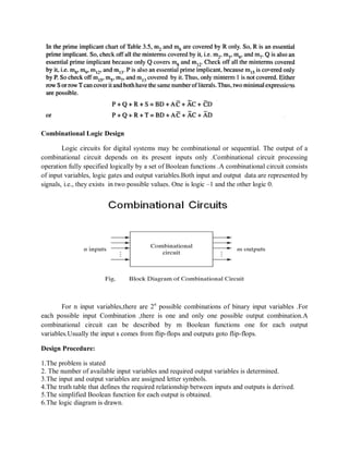 Combinational Logic Design
Logic circuits for digital systems may be combinational or sequential. The output of a
combinational circuit depends on its present inputs only .Combinational circuit processing
operation fully specified logically by a set of Boolean functions .A combinational circuit consists
of input variables, logic gates and output variables.Both input and output data are represented by
signals, i.e., they exists in two possible values. One is logic –1 and the other logic 0.
For n input variables,there are 2n
possible combinations of binary input variables .For
each possible input Combination ,there is one and only one possible output combination.A
combinational circuit can be described by m Boolean functions one for each output
variables.Usually the input s comes from flip-flops and outputs goto flip-flops.
Design Procedure:
1.The problem is stated
2. The number of available input variables and required output variables is determined.
3.The input and output variables are assigned letter symbols.
4.The truth table that defines the required relationship between inputs and outputs is derived.
5.The simplified Boolean function for each output is obtained.
6.The logic diagram is drawn.
 