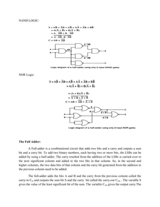 NAND LOGIC:
NOR Logic:
The Full Adder:
A Full-adder is a combinational circuit that adds two bits and a carry and outputs a sum
bit and a carry bit. To add two binary numbers, each having two or more bits, the LSBs can be
added by using a half-adder. The carry resulted from the addition of the LSBs is carried over to
the next significant column and added to the two bits in that column. So, in the second and
higher columns, the two data bits of that column and the carry bit generated from the addition in
the previous column need to be added.
The full-adder adds the bits A and B and the carry from the previous column called the
carry-in Cin and outputs the sum bit S and the carry bit called the carry-out Cout . The variable S
gives the value of the least significant bit of the sum. The variable Cout gives the output carry.The
 