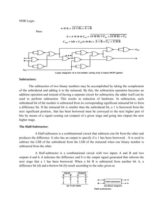 NOR Logic:
Subtractors:
The subtraction of two binary numbers may be accomplished by taking the complement
of the subtrahend and adding it to the minuend. By this, the subtraction operation becomes an
addition operation and instead of having a separate circuit for subtraction, the adder itself can be
used to perform subtraction. This results in reduction of hardware. In subtraction, each
subtrahend bit of the number is subtracted from its corresponding significant minuend bit to form
a difference bit. If the minuend bit is smaller than the subtrahend bit, a 1 is borrowed from the
next significant position., that has been borrowed must be conveyed to the next higher pair of
bits by means of a signal coming out (output) of a given stage and going into (input) the next
higher stage.
The Half-Subtractor:
A Half-subtractor is a combinational circuit that subtracts one bit from the other and
produces the difference. It also has an output to specify if a 1 has been borrowed. . It is used to
subtract the LSB of the subtrahend from the LSB of the minuend when one binary number is
subtracted from the other.
A Half-subtractor is a combinational circuit with two inputs A and B and two
outputs d and b. d indicates the difference and b is the output signal generated that informs the
next stage that a 1 has been borrowed. When a bit B is subtracted from another bit A, a
difference bit (d) and a borrow bit (b) result according to the rules given as
 