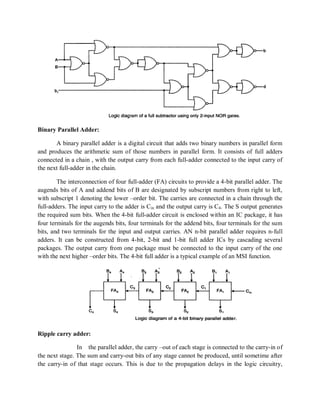Binary Parallel Adder:
A binary parallel adder is a digital circuit that adds two binary numbers in parallel form
and produces the arithmetic sum of those numbers in parallel form. It consists of full adders
connected in a chain , with the output carry from each full-adder connected to the input carry of
the next full-adder in the chain.
The interconnection of four full-adder (FA) circuits to provide a 4-bit parallel adder. The
augends bits of A and addend bits of B are designated by subscript numbers from right to left,
with subscript 1 denoting the lower –order bit. The carries are connected in a chain through the
full-adders. The input carry to the adder is Cin and the output carry is C4. The S output generates
the required sum bits. When the 4-bit full-adder circuit is enclosed within an IC package, it has
four terminals for the augends bits, four terminals for the addend bits, four terminals for the sum
bits, and two terminals for the input and output carries. AN n-bit parallel adder requires n-full
adders. It can be constructed from 4-bit, 2-bit and 1-bit full adder ICs by cascading several
packages. The output carry from one package must be connected to the input carry of the one
with the next higher –order bits. The 4-bit full adder is a typical example of an MSI function.
Ripple carry adder:
In the parallel adder, the carry –out of each stage is connected to the carry-in of
the next stage. The sum and carry-out bits of any stage cannot be produced, until sometime after
the carry-in of that stage occurs. This is due to the propagation delays in the logic circuitry,
 