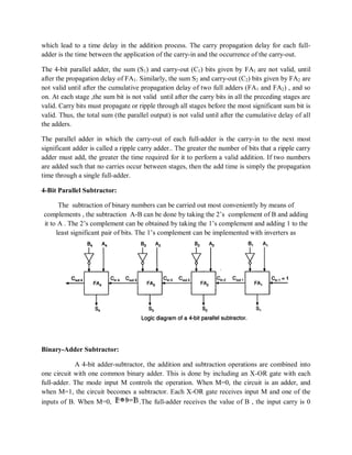 which lead to a time delay in the addition process. The carry propagation delay for each full-
adder is the time between the application of the carry-in and the occurrence of the carry-out.
The 4-bit parallel adder, the sum (S1) and carry-out (C1) bits given by FA1 are not valid, until
after the propagation delay of FA1. Similarly, the sum S2 and carry-out (C2) bits given by FA2 are
not valid until after the cumulative propagation delay of two full adders (FA1 and FA2) , and so
on. At each stage ,the sum bit is not valid until after the carry bits in all the preceding stages are
valid. Carry bits must propagate or ripple through all stages before the most significant sum bit is
valid. Thus, the total sum (the parallel output) is not valid until after the cumulative delay of all
the adders.
The parallel adder in which the carry-out of each full-adder is the carry-in to the next most
significant adder is called a ripple carry adder.. The greater the number of bits that a ripple carry
adder must add, the greater the time required for it to perform a valid addition. If two numbers
are added such that no carries occur between stages, then the add time is simply the propagation
time through a single full-adder.
4-Bit Parallel Subtractor:
The subtraction of binary numbers can be carried out most conveniently by means of
complements , the subtraction A-B can be done by taking the 2‘s complement of B and adding
it to A . The 2‘s complement can be obtained by taking the 1‘s complement and adding 1 to the
least significant pair of bits. The 1‘s complement can be implemented with inverters as
Binary-Adder Subtractor:
A 4-bit adder-subtractor, the addition and subtraction operations are combined into
one circuit with one common binary adder. This is done by including an X-OR gate with each
full-adder. The mode input M controls the operation. When M=0, the circuit is an adder, and
when M=1, the circuit becomes a subtractor. Each X-OR gate receives input M and one of the
inputs of B. When M=0, .The full-adder receives the value of B , the input carry is 0
 
