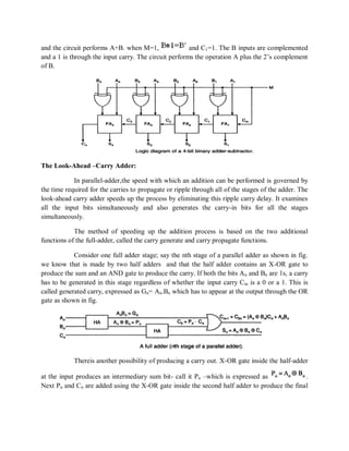 and the circuit performs A+B. when M=1, and C1=1. The B inputs are complemented
and a 1 is through the input carry. The circuit performs the operation A plus the 2‘s complement
of B.
The Look-Ahead –Carry Adder:
In parallel-adder,the speed with which an addition can be performed is governed by
the time required for the carries to propagate or ripple through all of the stages of the adder. The
look-ahead carry adder speeds up the process by eliminating this ripple carry delay. It examines
all the input bits simultaneously and also generates the carry-in bits for all the stages
simultaneously.
The method of speeding up the addition process is based on the two additional
functions of the full-adder, called the carry generate and carry propagate functions.
Consider one full adder stage; say the nth stage of a parallel adder as shown in fig.
we know that is made by two half adders and that the half adder contains an X-OR gate to
produce the sum and an AND gate to produce the carry. If both the bits An and Bn are 1s, a carry
has to be generated in this stage regardless of whether the input carry Cin is a 0 or a 1. This is
called generated carry, expressed as Gn= An.Bn which has to appear at the output through the OR
gate as shown in fig.
Thereis another possibility of producing a carry out. X-OR gate inside the half-adder
at the input produces an intermediary sum bit- call it Pn –which is expressed as .
Next Pn and Cn are added using the X-OR gate inside the second half adder to produce the final
 