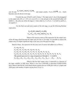 sum bit and and output carryC0= Pn.Cn=( )Cn which
becomes carry for the (n+1) th stage.
Consider the case of both Pn and Cn being 1. The input carry Cn has to be propagated
to the output only if Pn is 1. If Pn is 0, even if Cn is 1, the and gate in the second half-adder will
inhibit Cn . the carry out of the nth stage is 1 when either Gn=1 or Pn.Cn =1 or both Gn and Pn.Cn
are equal to 1.
For the final sum and carry outputs of the nth stage, we get the following Boolean
expressions.
Observe the recursive nature of the expression for the output carry
at the nth stage which becomes the input carry for the (n+1)st stage .it is possible to express the
output carry of a higher significant stage is the carry-out of the previous stage.
Based on these , the expression for the carry-outs of various full adders are as follows,
Observe that the final output carry is expressed as a function of
the input variables in SOP form. Which is two level AND-OR or equivalent NAND-NAND
form. Observe that the full look-ahead scheme requires the use of OR gate with (n+1) inputs and
AND gates with number of inputs varying from 2 to (n+1).
 
