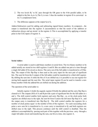 2. The two levels B0‘ to B3‘ pass through the OR gates to the 4-bit parallel adder, to be
added to the bits A0 to A3.The C0 is now 1.thus the number in register B is converted to
its 2‘s complement form.
3. The difference appears at the output S0 to S3.
Adders/Subtractors used for adding and subtracting signed binary numbers. In computers , the
output is transferred into the register A (accumulator) so that the result of the addition or
subtraction always end up stored in the register A This is accomplished by applying a transfer
pulse to the CLK inputs of register A.
Serial Adder:
A serial adder is used to add binary numbers in serial form. The two binary numbers to be
added serially are stored in two shift registers A and B. Bits are added one pair at a time through
a single full adder (FA) circuit as shown. The carry out of the full-adder is transferred to a D flip-
flop. The output of this flip-flop is then used as the carry input for the next pair of significant
bits. The sum bit from the S output of the full-adder could be transferred to a third shift register.
By shifting the sum into A while the bits of A are shifted out, it is possible to use one register for
storing both augend and the sum bits. The serial input register B can be used to transfer a new
binary number while the addend bits are shifted out during the addition.
The operation of the serial adder is:
Initially register A holds the augend, register B holds the addend and the carry flip-flop is
cleared to 0. The outputs (SO) of A and B provide a pair of significant bits for the full-adder at x
and y. The shift control enables both registers and carry flip-flop , so, at the clock pulse both
registers are shifted once to the right, the sum bit from S enters the left most flip-flop of A , and
the output carry is transferred into flip-flop Q . The shift control enables the registers for a
number of clock pulses equal to the number of bits of the registers. For each succeeding clock
pulse a new sum bit is transferred to A, a new carry is transferred to Q, and both registers are
shifted once to the right. This process continues until the shift control is disabled. Thus the
addition is accomplished by passing each pair of bits together with the previous carry through a
single full adder circuit and transferring the sum, one bit at a time, into register A.
 