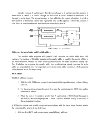 Initially, register A and the carry flip-flop are cleared to 0 and then the first number is
added from B. While B is shifted through the full adder, a second number is transferred to it
through its serial input. The second number is then added to the content of register A while a
third number is transferred serially into register B. This can be repeated to form the addition of
two, three, or more numbers and accumulate their sum in register A.
Difference between Serial and Parallel Adders:
The parallel adder registers with parallel load, whereas the serial adder uses shift
registers. The number of full adder circuits in the parallel adder is equal to the number of bits in
the binary numbers, whereas the serial adder requires only one full adder circuit and a carry flip-
flop. Excluding the registers, the parallel adder is a combinational circuit, whereas the serial
adder is a sequential circuit. The sequential circuit in the serial adder consists of a full-adder and
a flip-flop that stores the output carry.
BCD Adder:
The BCD addition process:
1. Add the 4-bit BCD code groups for each decimal digit position using ordinary binary
addition.
2. For those positions where the sum is 9 or less, the sum is in proper BCD form and no
correction is needed.
3. When the sum of two digits is greater than 9, a correction of 0110 should be added to
that sum, to produce the proper BCD result. This will produce a carry to be added to
the next decimal position.
A BCD adder circuit must be able to operate in accordance with the above steps. In other words,
the circuit must be able to do the following:
1. Add two 4-bit BCD code groups, using straight binary addition.
 