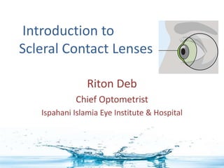 Introduction to
Scleral Contact Lenses
Riton Deb
Chief Optometrist
Ispahani Islamia Eye Institute & Hospital
 