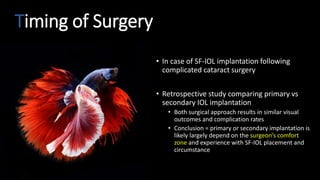Timing of Surgery
• In case of SF-IOL implantation following
complicated cataract surgery
• Retrospective study comparing primary vs
secondary IOL implantation
• Both surgical approach results in similar visual
outcomes and complication rates
• Conclusion = primary or secondary implantation is
likely largely depend on the surgeon’s comfort
zone and experience with SF-IOL placement and
circumstance
 