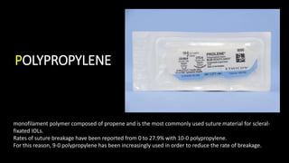 POLYPROPYLENE
monofilament polymer composed of propene and is the most commonly used suture material for scleral-
fixated IOLs.
Rates of suture breakage have been reported from 0 to 27.9% with 10-0 polypropylene.
For this reason, 9-0 polypropylene has been increasingly used in order to reduce the rate of breakage.
 