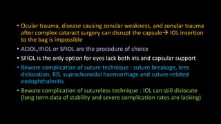 • Ocular trauma, disease causing zonular weakness, and zonular trauma
after complex cataract surgery can disrupt the capsule IOL insertion
to the bag is impossible
• ACIOL,IFIOL or SFIOL are the procedure of choice
• SFIOL is the only option for eyes lack both iris and capsular support
• Beware complication of suture technique : suture breakage, lens
dislocation, RD, suprachoroidal haemorrhage and suture-related
endophthalmitis
• Beware complication of sutureless technique : IOL can still dislocate
(long term data of stability and severe complication rates are lacking)
 