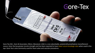 Gore-Tex
Gore-Tex (W.L. Gore & Associates, Elkton, Maryland, USA) is a non-absorbable, polytetrafluoroethylene monofilament
suture. Gore-Tex has greater tensile strength and has been reported to have lower suture breakage rates when used in the
eye. Gore-Tex is also commonly used for heart valve and vascular procedures.
 