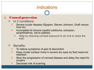 Indications
2. Corneal protection
 In 2 conditions:
 Severe ocular disease (Sjogren, Steven Johnson, Graft versus
host dx)
 Incomplete lid closure (eyelid coloboma, ectropion,
exophthalmos, nerve palsies)
 Help by reducing corneal exposure to air (not to close the
eye)
 Benefits:
 To relieve symptoms of pain & discomfort
 Keep ocular surface moist in severe dry eyes by fluid reservoir
retention
 Slow the progression of corneal disease and delay the need for
surgery
 Decrease risk of scarring
 