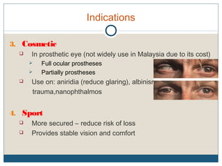 Indications
3. Cosmetic
 In prosthetic eye (not widely use in Malaysia due to its cost)
 Full ocular prostheses
 Partially prostheses
 Use on: aniridia (reduce glaring), albinism,
trauma,nanophthalmos
4. Sport
 More secured – reduce risk of loss
 Provides stable vision and comfort
 