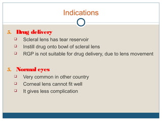 Indications
5. Drug delivery
 Scleral lens has tear reservoir
 Instill drug onto bowl of scleral lens
 RGP is not suitable for drug delivery, due to lens movement
5. Normal eyes
 Very common in other country
 Corneal lens cannot fit well
 It gives less complication
 