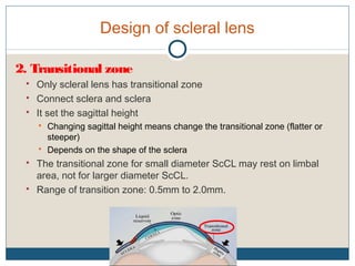 Design of scleral lens
2. Transitional zone
 Only scleral lens has transitional zone
 Connect sclera and sclera
 It set the sagittal height
 Changing sagittal height means change the transitional zone (flatter or
steeper)
 Depends on the shape of the sclera
 The transitional zone for small diameter ScCL may rest on limbal
area, not for larger diameter ScCL.
 Range of transition zone: 0.5mm to 2.0mm.
 