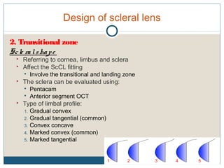Design of scleral lens
2. Transitional zone
Scle ralshape
 Referring to cornea, limbus and sclera
 Affect the ScCL fitting
 Involve the transitional and landing zone
 The sclera can be evaluated using:
 Pentacam
 Anterior segment OCT
 Type of limbal profile:
1. Gradual convex
2. Gradual tangential (common)
3. Convex concave
4. Marked convex (common)
5. Marked tangential
1 2 3 4 5
 